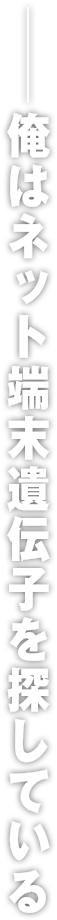 ――俺はネット端末遺伝子を探している